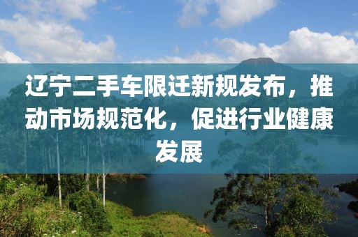 辽宁二手车限迁新规发布，推动市场规范化，促进行业健康发展