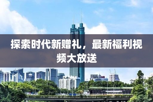 探索时代新赠礼，最新福利视频大放送