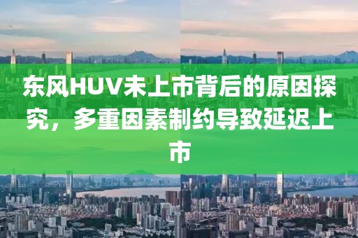 东风HUV未上市背后的原因探究，多重因素制约导致延迟上市