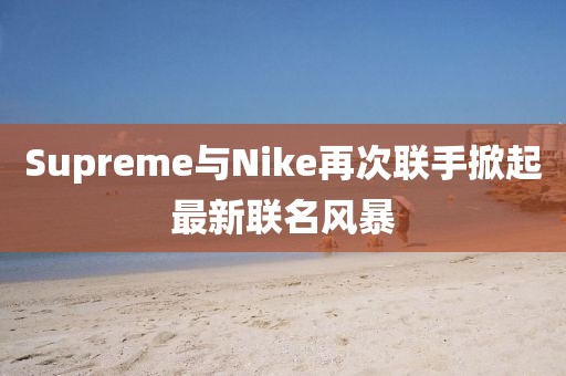 Supreme与Nike再次联手掀起最新联名风暴