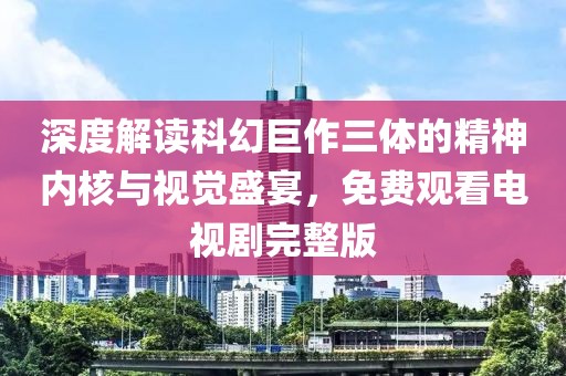 深度解读科幻巨作三体的精神内核与视觉盛宴，免费观看电视剧完整版