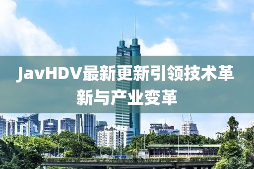 JavHDV最新更新引领技术革新与产业变革