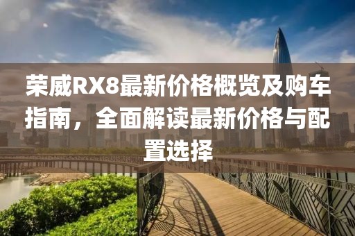 荣威RX8最新价格概览及购车指南，全面解读最新价格与配置选择