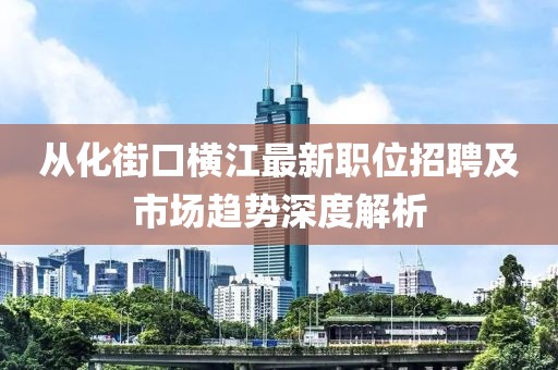 从化街口横江最新职位招聘及市场趋势深度解析