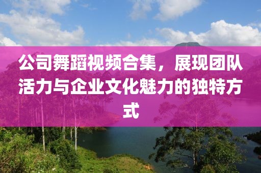 公司舞蹈视频合集，展现团队活力与企业文化魅力的独特方式