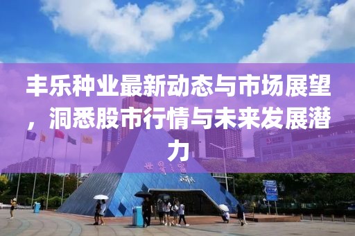 丰乐种业最新动态与市场展望，洞悉股市行情与未来发展潜力