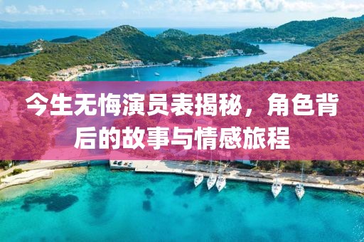 今生无悔演员表揭秘，角色背后的故事与情感旅程