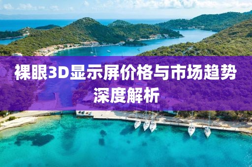 裸眼3D显示屏价格与市场趋势深度解析