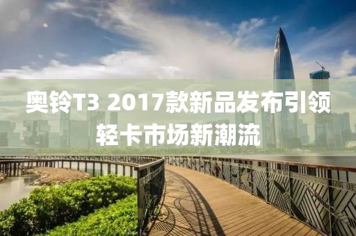 奥铃T3 2017款新品发布引领轻卡市场新潮流