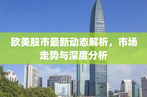 欧美股市最新动态解析，市场走势与深度分析