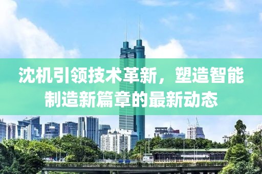 沈机引领技术革新，塑造智能制造新篇章的最新动态