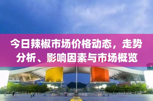 今日辣椒市场价格动态，走势分析、影响因素与市场概览