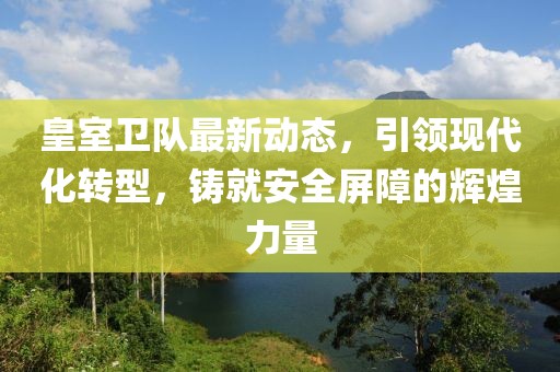 皇室卫队最新动态，引领现代化转型，铸就安全屏障的辉煌力量