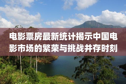 电影票房最新统计揭示中国电影市场的繁荣与挑战并存时刻