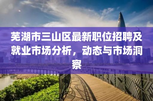 芜湖市三山区最新职位招聘及就业市场分析，动态与市场洞察