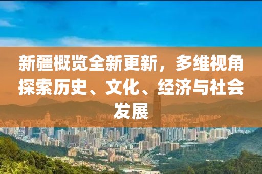 新疆概览全新更新，多维视角探索历史、文化、经济与社会发展