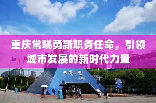 重庆常晓勇新职务任命，引领城市发展的新时代力量