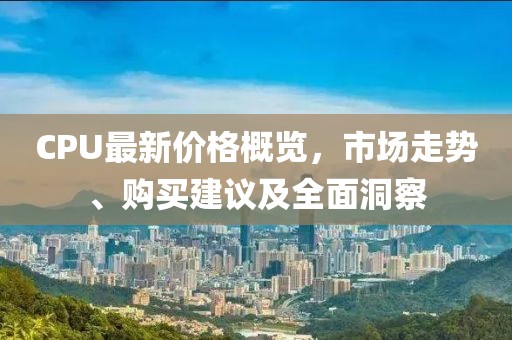 CPU最新价格概览，市场走势、购买建议及全面洞察