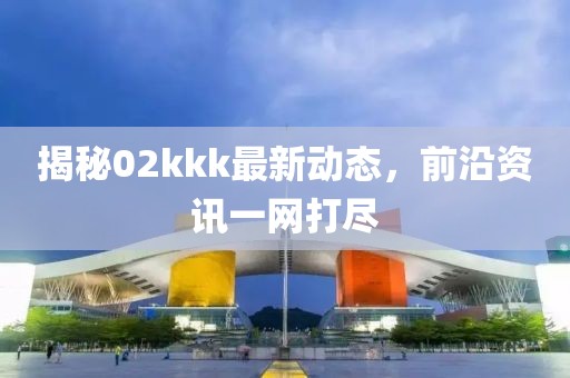 揭秘02kkk最新动态，前沿资讯一网打尽