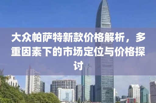 大众帕萨特新款价格解析，多重因素下的市场定位与价格探讨