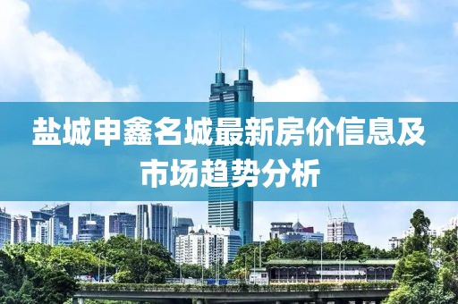 盐城申鑫名城最新房价信息及市场趋势分析