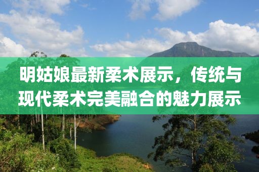 明姑娘最新柔术展示，传统与现代柔术完美融合的魅力展示