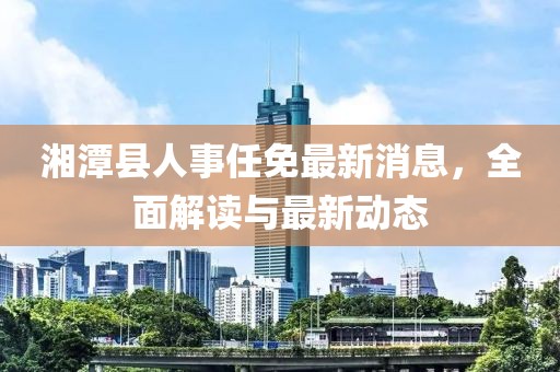 湘潭县人事任免最新消息，全面解读与最新动态