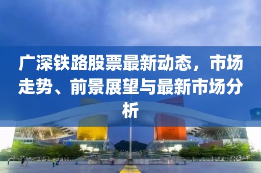 广深铁路股票最新动态，市场走势、前景展望与最新市场分析