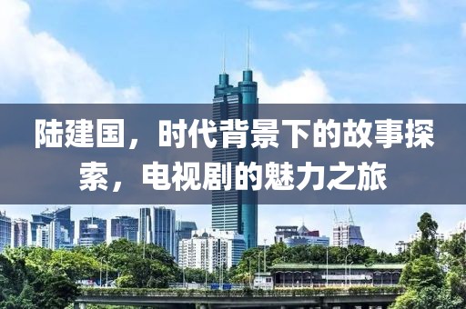 陆建国，时代背景下的故事探索，电视剧的魅力之旅