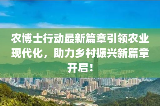 农博士行动最新篇章引领农业现代化，助力乡村振兴新篇章开启！