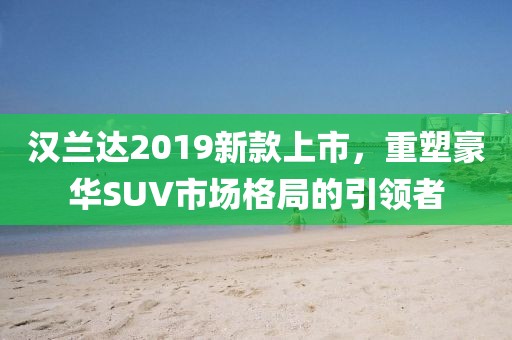 汉兰达2019新款上市，重塑豪华SUV市场格局的引领者