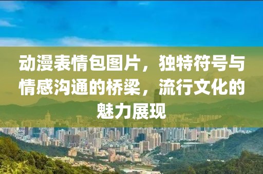 动漫表情包图片，独特符号与情感沟通的桥梁，流行文化的魅力展现