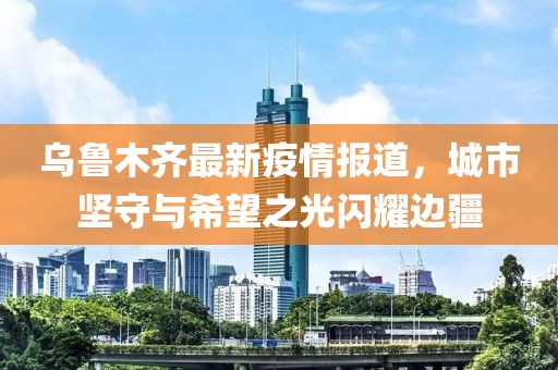 乌鲁木齐最新疫情报道，城市坚守与希望之光闪耀边疆