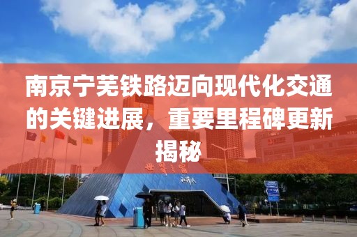 南京宁芜铁路迈向现代化交通的关键进展，重要里程碑更新揭秘