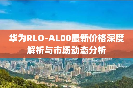 华为RLO-AL00最新价格深度解析与市场动态分析