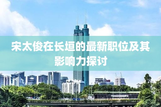 宋太俊在长垣的最新职位及其影响力探讨