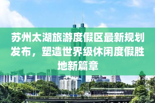 苏州太湖旅游度假区最新规划发布，塑造世界级休闲度假胜地新篇章