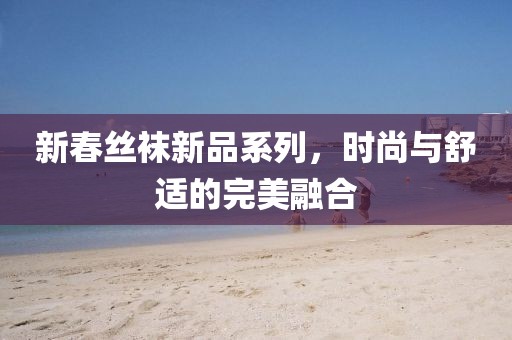 新春丝袜新品系列，时尚与舒适的完美融合