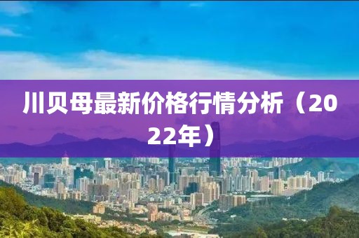 川贝母最新价格行情分析（2022年）