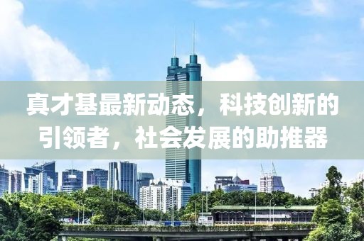 真才基最新动态，科技创新的引领者，社会发展的助推器