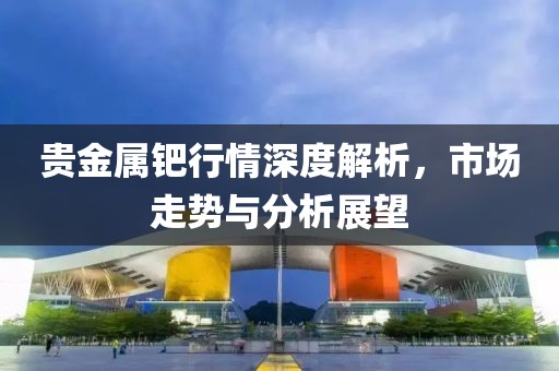 贵金属钯行情深度解析，市场走势与分析展望