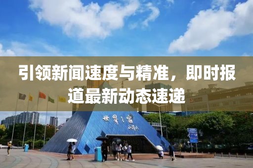 引领新闻速度与精准，即时报道最新动态速递