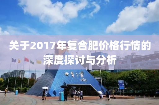 关于2017年复合肥价格行情的深度探讨与分析