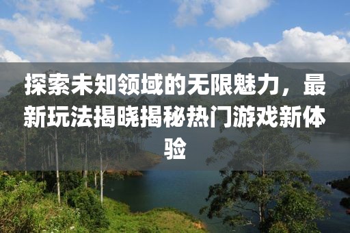 探索未知领域的无限魅力，最新玩法揭晓揭秘热门游戏新体验