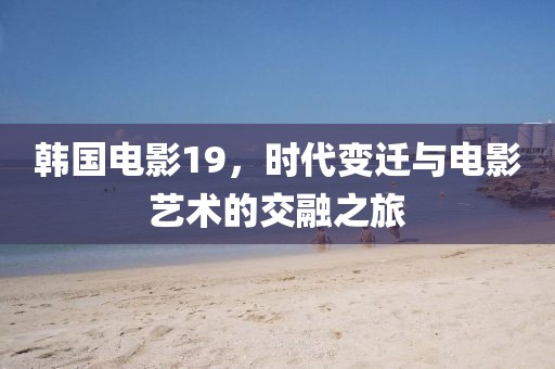 韩国电影19，时代变迁与电影艺术的交融之旅