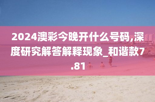 2024澳彩今晚开什么号码,深度研究解答解释现象_和谐款7.81