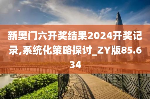 新奥门六开奖结果2024开奖记录,系统化策略探讨_ZY版85.634