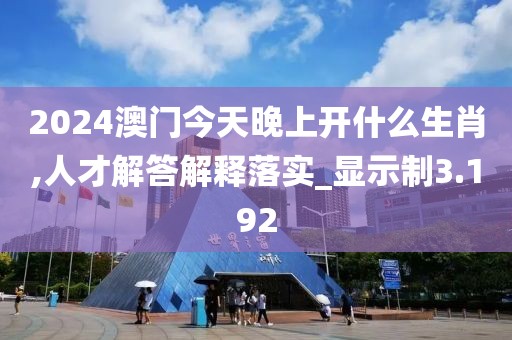 2024澳门今天晚上开什么生肖,人才解答解释落实_显示制3.192