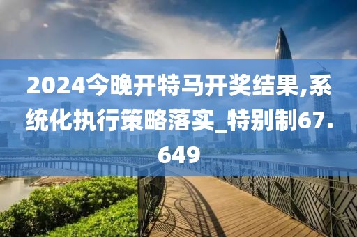 2024今晚开特马开奖结果,系统化执行策略落实_特别制67.649