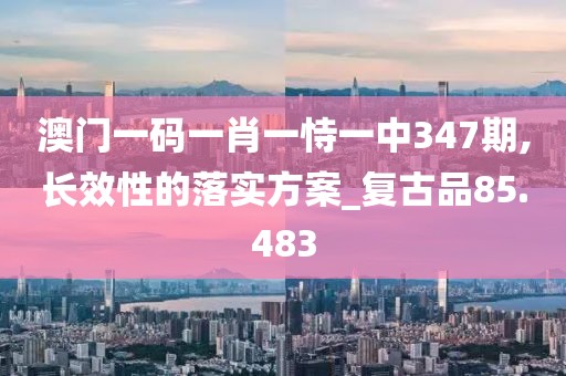 澳门一码一肖一恃一中347期,长效性的落实方案_复古品85.483